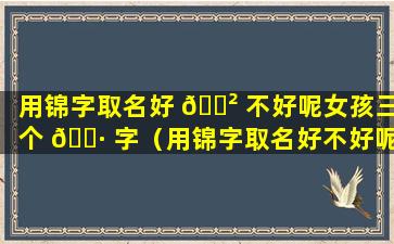 用锦字取名好 🌲 不好呢女孩三个 🌷 字（用锦字取名好不好呢女孩三个字的名字）